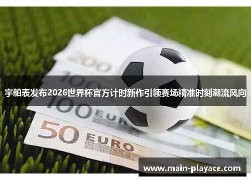 宇舶表发布2026世界杯官方计时新作引领赛场精准时刻潮流风向 宇舶表发布2026世界杯官方计时新作引领赛场精准时刻潮流风向