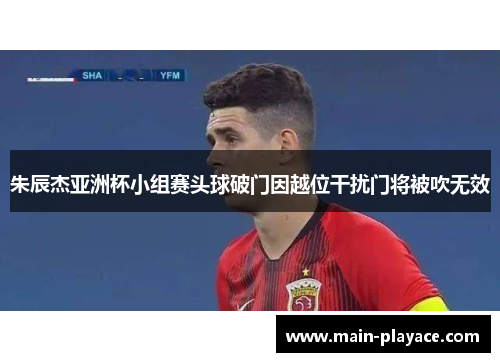 朱辰杰亚洲杯小组赛头球破门因越位干扰门将被吹无效